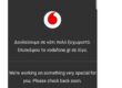 Στην προσπάθεια επικοινωνίας με το Live chat του Vodafone.gr αναφέρεται το παρακάτω μήνυμα: «Υπάρχει αυξημένη κίνηση στο τηλεφωνικό κέντρο λόγω προσωρινού τεχνικού θέματος που ενδέχεται να επηρεάζει την ποιότητα της σύνδεσής σας στην κινητή τηλεφωνία. Μείνε στο Live Chat της Vodafone, θα συνδεθούμε μαζί σου σε περίπου 15 λεπτά». Η αρχική ενημέρωση της εταιρείας ήταν ότι «υπάρχει ένα προσωρινό πρόβλημα με το 4G το οποίο αποκαθίσταται».